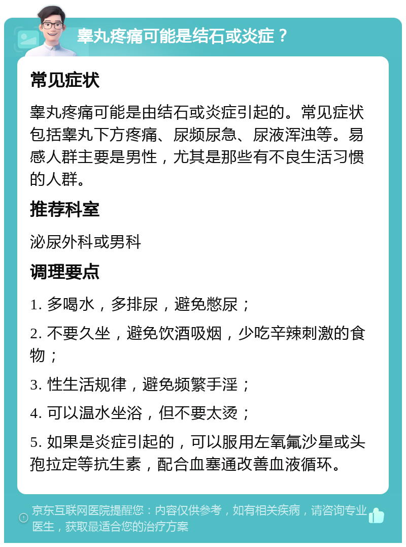 睾丸疼痛可能是结石或炎症？ 常见症状 睾丸疼痛可能是由结石或炎症引起的。常见症状包括睾丸下方疼痛、尿频尿急、尿液浑浊等。易感人群主要是男性，尤其是那些有不良生活习惯的人群。 推荐科室 泌尿外科或男科 调理要点 1. 多喝水，多排尿，避免憋尿； 2. 不要久坐，避免饮酒吸烟，少吃辛辣刺激的食物； 3. 性生活规律，避免频繁手淫； 4. 可以温水坐浴，但不要太烫； 5. 如果是炎症引起的，可以服用左氧氟沙星或头孢拉定等抗生素，配合血塞通改善血液循环。