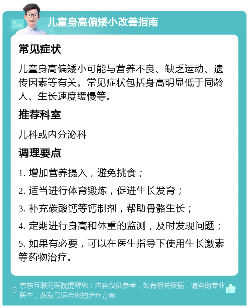 儿童身高偏矮小改善指南 常见症状 儿童身高偏矮小可能与营养不良、缺乏运动、遗传因素等有关。常见症状包括身高明显低于同龄人、生长速度缓慢等。 推荐科室 儿科或内分泌科 调理要点 1. 增加营养摄入，避免挑食； 2. 适当进行体育锻炼，促进生长发育； 3. 补充碳酸钙等钙制剂，帮助骨骼生长； 4. 定期进行身高和体重的监测，及时发现问题； 5. 如果有必要，可以在医生指导下使用生长激素等药物治疗。