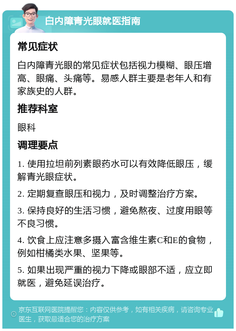 白内障青光眼就医指南 常见症状 白内障青光眼的常见症状包括视力模糊、眼压增高、眼痛、头痛等。易感人群主要是老年人和有家族史的人群。 推荐科室 眼科 调理要点 1. 使用拉坦前列素眼药水可以有效降低眼压，缓解青光眼症状。 2. 定期复查眼压和视力，及时调整治疗方案。 3. 保持良好的生活习惯，避免熬夜、过度用眼等不良习惯。 4. 饮食上应注意多摄入富含维生素C和E的食物，例如柑橘类水果、坚果等。 5. 如果出现严重的视力下降或眼部不适，应立即就医，避免延误治疗。