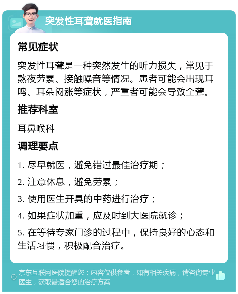 突发性耳聋就医指南 常见症状 突发性耳聋是一种突然发生的听力损失，常见于熬夜劳累、接触噪音等情况。患者可能会出现耳鸣、耳朵闷涨等症状，严重者可能会导致全聋。 推荐科室 耳鼻喉科 调理要点 1. 尽早就医，避免错过最佳治疗期； 2. 注意休息，避免劳累； 3. 使用医生开具的中药进行治疗； 4. 如果症状加重，应及时到大医院就诊； 5. 在等待专家门诊的过程中，保持良好的心态和生活习惯，积极配合治疗。