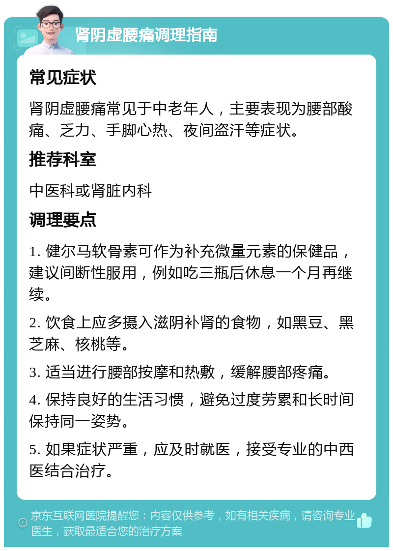 肾阴虚腰痛调理指南 常见症状 肾阴虚腰痛常见于中老年人，主要表现为腰部酸痛、乏力、手脚心热、夜间盗汗等症状。 推荐科室 中医科或肾脏内科 调理要点 1. 健尔马软骨素可作为补充微量元素的保健品，建议间断性服用，例如吃三瓶后休息一个月再继续。 2. 饮食上应多摄入滋阴补肾的食物，如黑豆、黑芝麻、核桃等。 3. 适当进行腰部按摩和热敷，缓解腰部疼痛。 4. 保持良好的生活习惯，避免过度劳累和长时间保持同一姿势。 5. 如果症状严重，应及时就医，接受专业的中西医结合治疗。