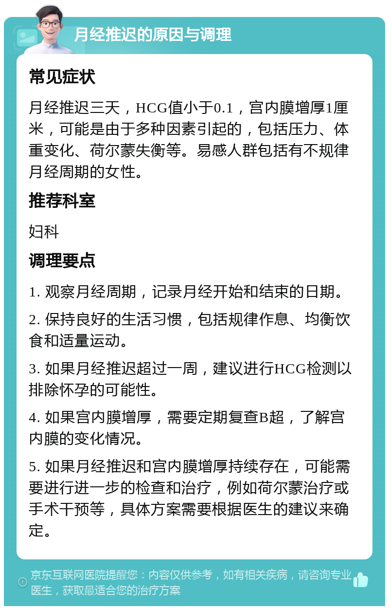 月经推迟的原因与调理 常见症状 月经推迟三天，HCG值小于0.1，宫内膜增厚1厘米，可能是由于多种因素引起的，包括压力、体重变化、荷尔蒙失衡等。易感人群包括有不规律月经周期的女性。 推荐科室 妇科 调理要点 1. 观察月经周期，记录月经开始和结束的日期。 2. 保持良好的生活习惯，包括规律作息、均衡饮食和适量运动。 3. 如果月经推迟超过一周，建议进行HCG检测以排除怀孕的可能性。 4. 如果宫内膜增厚，需要定期复查B超，了解宫内膜的变化情况。 5. 如果月经推迟和宫内膜增厚持续存在，可能需要进行进一步的检查和治疗，例如荷尔蒙治疗或手术干预等，具体方案需要根据医生的建议来确定。