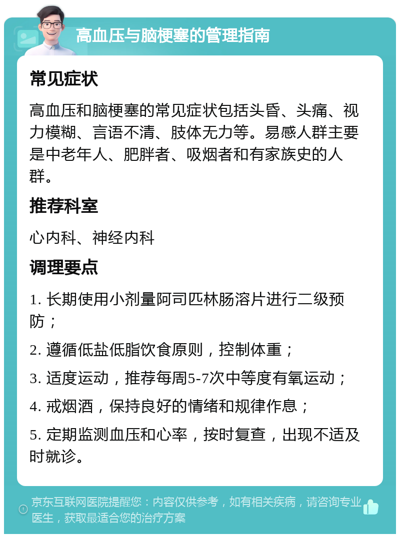 高血压与脑梗塞的管理指南 常见症状 高血压和脑梗塞的常见症状包括头昏、头痛、视力模糊、言语不清、肢体无力等。易感人群主要是中老年人、肥胖者、吸烟者和有家族史的人群。 推荐科室 心内科、神经内科 调理要点 1. 长期使用小剂量阿司匹林肠溶片进行二级预防； 2. 遵循低盐低脂饮食原则，控制体重； 3. 适度运动，推荐每周5-7次中等度有氧运动； 4. 戒烟酒，保持良好的情绪和规律作息； 5. 定期监测血压和心率，按时复查，出现不适及时就诊。