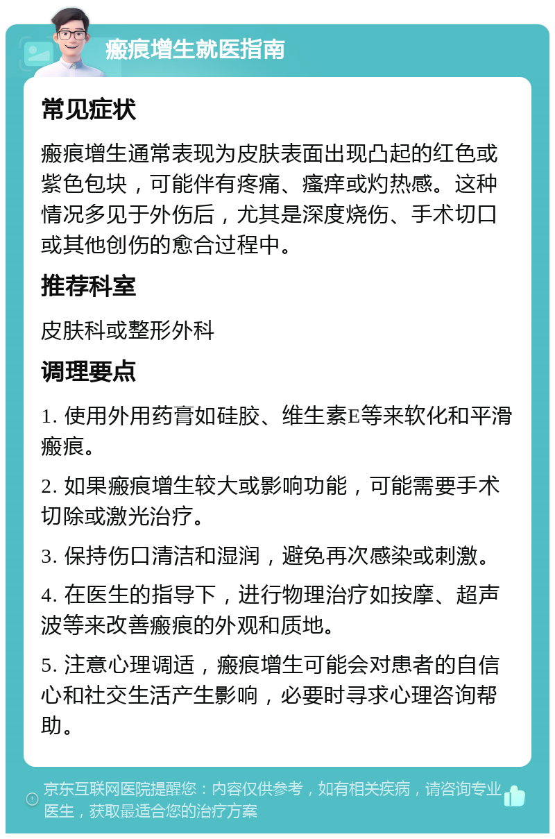 瘢痕增生就医指南 常见症状 瘢痕增生通常表现为皮肤表面出现凸起的红色或紫色包块，可能伴有疼痛、瘙痒或灼热感。这种情况多见于外伤后，尤其是深度烧伤、手术切口或其他创伤的愈合过程中。 推荐科室 皮肤科或整形外科 调理要点 1. 使用外用药膏如硅胶、维生素E等来软化和平滑瘢痕。 2. 如果瘢痕增生较大或影响功能，可能需要手术切除或激光治疗。 3. 保持伤口清洁和湿润，避免再次感染或刺激。 4. 在医生的指导下，进行物理治疗如按摩、超声波等来改善瘢痕的外观和质地。 5. 注意心理调适，瘢痕增生可能会对患者的自信心和社交生活产生影响，必要时寻求心理咨询帮助。