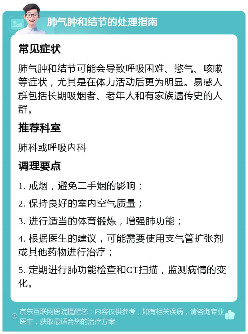 肺气肿和结节的处理指南 常见症状 肺气肿和结节可能会导致呼吸困难、憋气、咳嗽等症状，尤其是在体力活动后更为明显。易感人群包括长期吸烟者、老年人和有家族遗传史的人群。 推荐科室 肺科或呼吸内科 调理要点 1. 戒烟，避免二手烟的影响； 2. 保持良好的室内空气质量； 3. 进行适当的体育锻炼，增强肺功能； 4. 根据医生的建议，可能需要使用支气管扩张剂或其他药物进行治疗； 5. 定期进行肺功能检查和CT扫描，监测病情的变化。