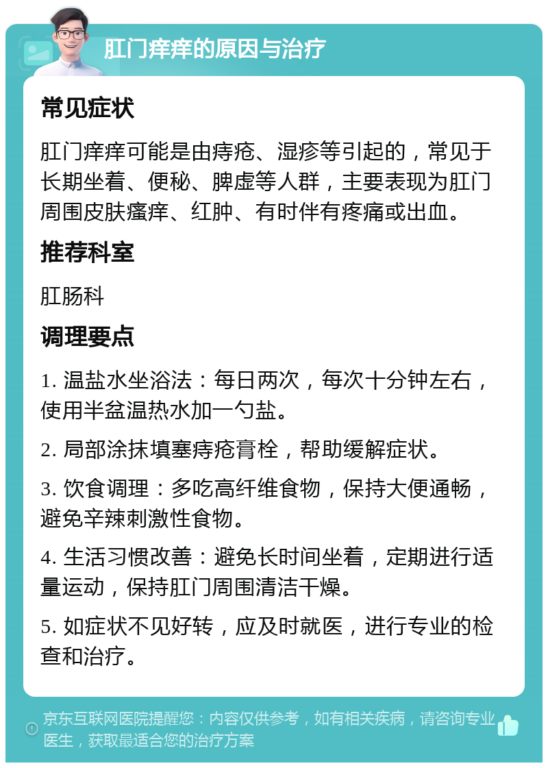 肛门痒痒的原因与治疗 常见症状 肛门痒痒可能是由痔疮、湿疹等引起的，常见于长期坐着、便秘、脾虚等人群，主要表现为肛门周围皮肤瘙痒、红肿、有时伴有疼痛或出血。 推荐科室 肛肠科 调理要点 1. 温盐水坐浴法：每日两次，每次十分钟左右，使用半盆温热水加一勺盐。 2. 局部涂抹填塞痔疮膏栓，帮助缓解症状。 3. 饮食调理：多吃高纤维食物，保持大便通畅，避免辛辣刺激性食物。 4. 生活习惯改善：避免长时间坐着，定期进行适量运动，保持肛门周围清洁干燥。 5. 如症状不见好转，应及时就医，进行专业的检查和治疗。