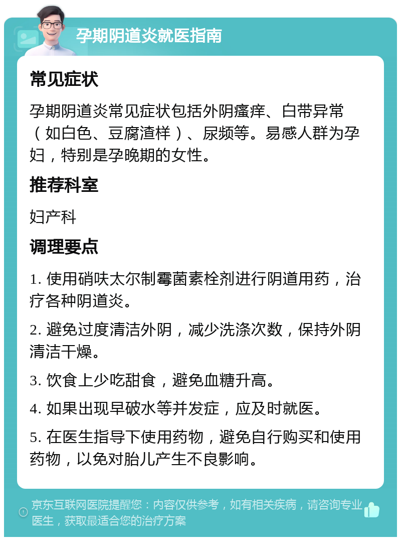 孕期阴道炎就医指南 常见症状 孕期阴道炎常见症状包括外阴瘙痒、白带异常（如白色、豆腐渣样）、尿频等。易感人群为孕妇，特别是孕晚期的女性。 推荐科室 妇产科 调理要点 1. 使用硝呋太尔制霉菌素栓剂进行阴道用药，治疗各种阴道炎。 2. 避免过度清洁外阴，减少洗涤次数，保持外阴清洁干燥。 3. 饮食上少吃甜食，避免血糖升高。 4. 如果出现早破水等并发症，应及时就医。 5. 在医生指导下使用药物，避免自行购买和使用药物，以免对胎儿产生不良影响。