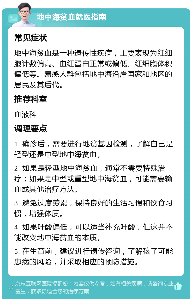 地中海贫血就医指南 常见症状 地中海贫血是一种遗传性疾病，主要表现为红细胞计数偏高、血红蛋白正常或偏低、红细胞体积偏低等。易感人群包括地中海沿岸国家和地区的居民及其后代。 推荐科室 血液科 调理要点 1. 确诊后，需要进行地贫基因检测，了解自己是轻型还是中型地中海贫血。 2. 如果是轻型地中海贫血，通常不需要特殊治疗；如果是中型或重型地中海贫血，可能需要输血或其他治疗方法。 3. 避免过度劳累，保持良好的生活习惯和饮食习惯，增强体质。 4. 如果叶酸偏低，可以适当补充叶酸，但这并不能改变地中海贫血的本质。 5. 在生育前，建议进行遗传咨询，了解孩子可能患病的风险，并采取相应的预防措施。