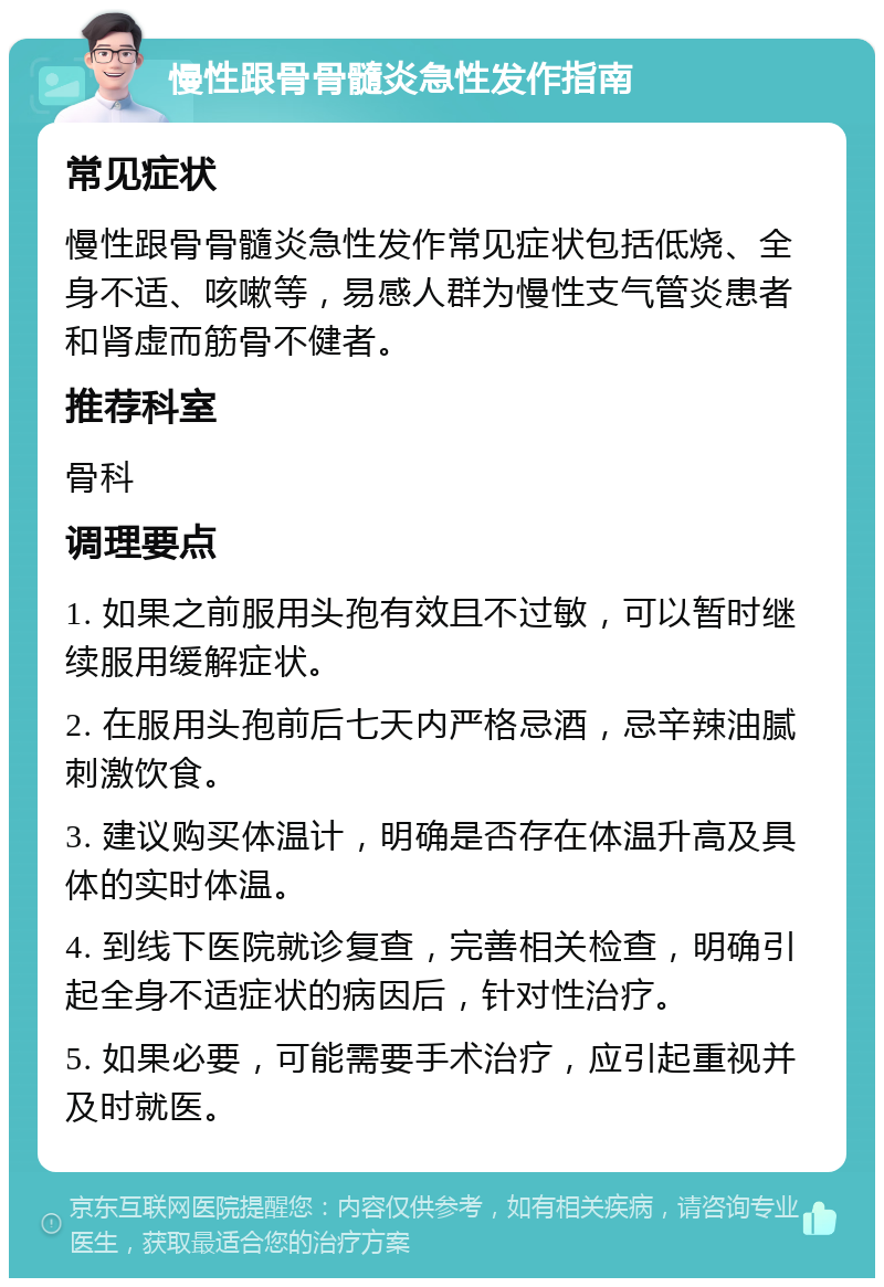 慢性跟骨骨髓炎急性发作指南 常见症状 慢性跟骨骨髓炎急性发作常见症状包括低烧、全身不适、咳嗽等，易感人群为慢性支气管炎患者和肾虚而筋骨不健者。 推荐科室 骨科 调理要点 1. 如果之前服用头孢有效且不过敏，可以暂时继续服用缓解症状。 2. 在服用头孢前后七天内严格忌酒，忌辛辣油腻刺激饮食。 3. 建议购买体温计，明确是否存在体温升高及具体的实时体温。 4. 到线下医院就诊复查，完善相关检查，明确引起全身不适症状的病因后，针对性治疗。 5. 如果必要，可能需要手术治疗，应引起重视并及时就医。