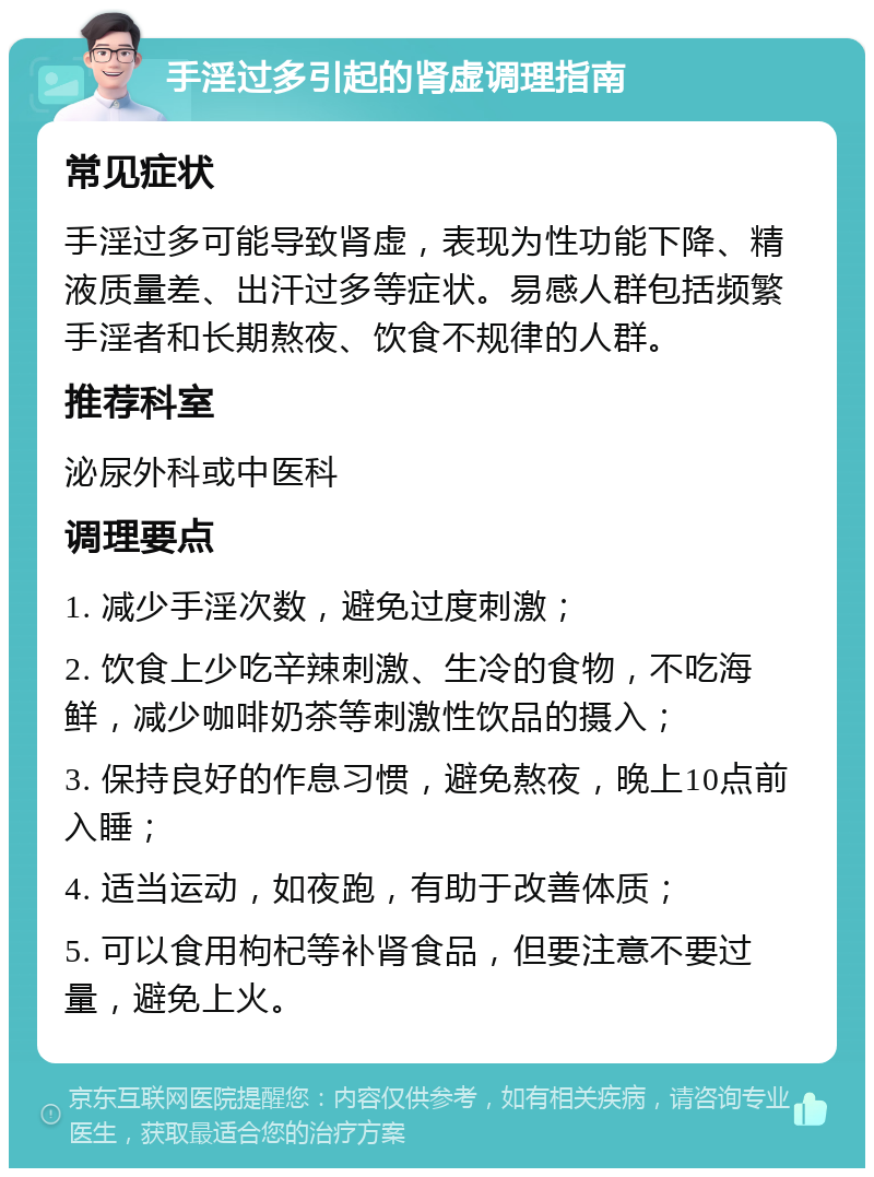 手淫过多引起的肾虚调理指南 常见症状 手淫过多可能导致肾虚，表现为性功能下降、精液质量差、出汗过多等症状。易感人群包括频繁手淫者和长期熬夜、饮食不规律的人群。 推荐科室 泌尿外科或中医科 调理要点 1. 减少手淫次数，避免过度刺激； 2. 饮食上少吃辛辣刺激、生冷的食物，不吃海鲜，减少咖啡奶茶等刺激性饮品的摄入； 3. 保持良好的作息习惯，避免熬夜，晚上10点前入睡； 4. 适当运动，如夜跑，有助于改善体质； 5. 可以食用枸杞等补肾食品，但要注意不要过量，避免上火。