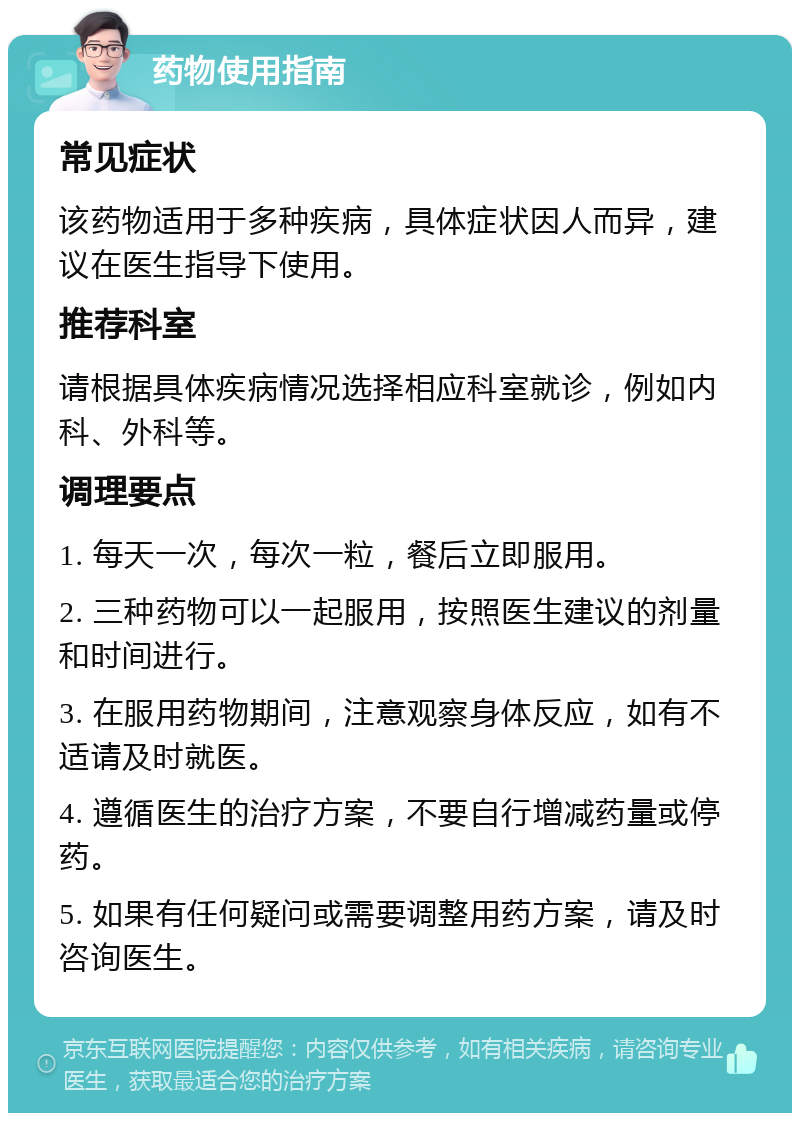 药物使用指南 常见症状 该药物适用于多种疾病，具体症状因人而异，建议在医生指导下使用。 推荐科室 请根据具体疾病情况选择相应科室就诊，例如内科、外科等。 调理要点 1. 每天一次，每次一粒，餐后立即服用。 2. 三种药物可以一起服用，按照医生建议的剂量和时间进行。 3. 在服用药物期间，注意观察身体反应，如有不适请及时就医。 4. 遵循医生的治疗方案，不要自行增减药量或停药。 5. 如果有任何疑问或需要调整用药方案，请及时咨询医生。