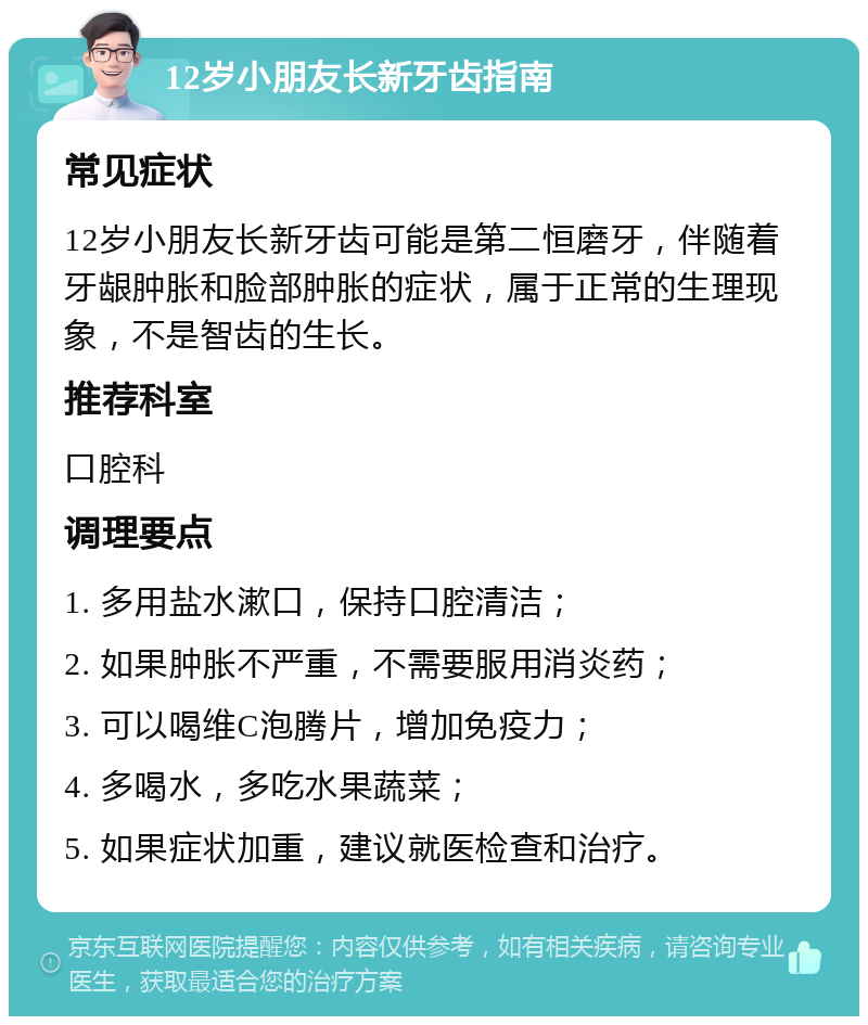 12岁小朋友长新牙齿指南 常见症状 12岁小朋友长新牙齿可能是第二恒磨牙，伴随着牙龈肿胀和脸部肿胀的症状，属于正常的生理现象，不是智齿的生长。 推荐科室 口腔科 调理要点 1. 多用盐水漱口，保持口腔清洁； 2. 如果肿胀不严重，不需要服用消炎药； 3. 可以喝维C泡腾片，增加免疫力； 4. 多喝水，多吃水果蔬菜； 5. 如果症状加重，建议就医检查和治疗。