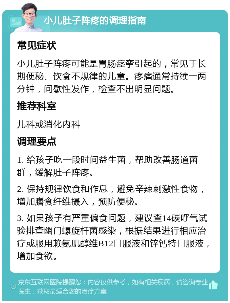 小儿肚子阵疼的调理指南 常见症状 小儿肚子阵疼可能是胃肠痉挛引起的，常见于长期便秘、饮食不规律的儿童。疼痛通常持续一两分钟，间歇性发作，检查不出明显问题。 推荐科室 儿科或消化内科 调理要点 1. 给孩子吃一段时间益生菌，帮助改善肠道菌群，缓解肚子阵疼。 2. 保持规律饮食和作息，避免辛辣刺激性食物，增加膳食纤维摄入，预防便秘。 3. 如果孩子有严重偏食问题，建议查14碳呼气试验排查幽门螺旋杆菌感染，根据结果进行相应治疗或服用赖氨肌醇维B12口服液和锌钙特口服液，增加食欲。