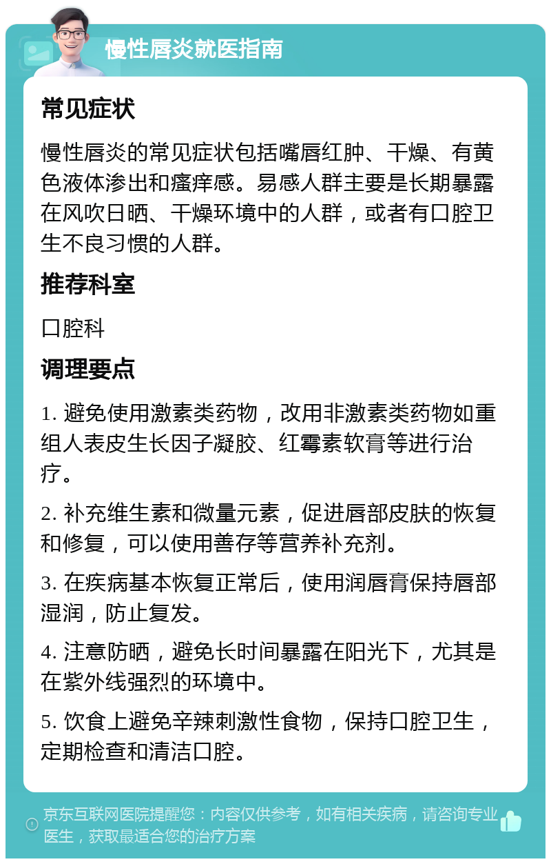 慢性唇炎就医指南 常见症状 慢性唇炎的常见症状包括嘴唇红肿、干燥、有黄色液体渗出和瘙痒感。易感人群主要是长期暴露在风吹日晒、干燥环境中的人群，或者有口腔卫生不良习惯的人群。 推荐科室 口腔科 调理要点 1. 避免使用激素类药物，改用非激素类药物如重组人表皮生长因子凝胶、红霉素软膏等进行治疗。 2. 补充维生素和微量元素，促进唇部皮肤的恢复和修复，可以使用善存等营养补充剂。 3. 在疾病基本恢复正常后，使用润唇膏保持唇部湿润，防止复发。 4. 注意防晒，避免长时间暴露在阳光下，尤其是在紫外线强烈的环境中。 5. 饮食上避免辛辣刺激性食物，保持口腔卫生，定期检查和清洁口腔。