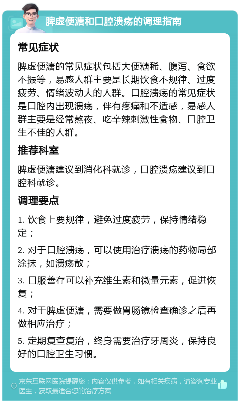 脾虚便溏和口腔溃疡的调理指南 常见症状 脾虚便溏的常见症状包括大便糖稀、腹泻、食欲不振等，易感人群主要是长期饮食不规律、过度疲劳、情绪波动大的人群。口腔溃疡的常见症状是口腔内出现溃疡，伴有疼痛和不适感，易感人群主要是经常熬夜、吃辛辣刺激性食物、口腔卫生不佳的人群。 推荐科室 脾虚便溏建议到消化科就诊，口腔溃疡建议到口腔科就诊。 调理要点 1. 饮食上要规律，避免过度疲劳，保持情绪稳定； 2. 对于口腔溃疡，可以使用治疗溃疡的药物局部涂抹，如溃疡散； 3. 口服善存可以补充维生素和微量元素，促进恢复； 4. 对于脾虚便溏，需要做胃肠镜检查确诊之后再做相应治疗； 5. 定期复查复治，终身需要治疗牙周炎，保持良好的口腔卫生习惯。