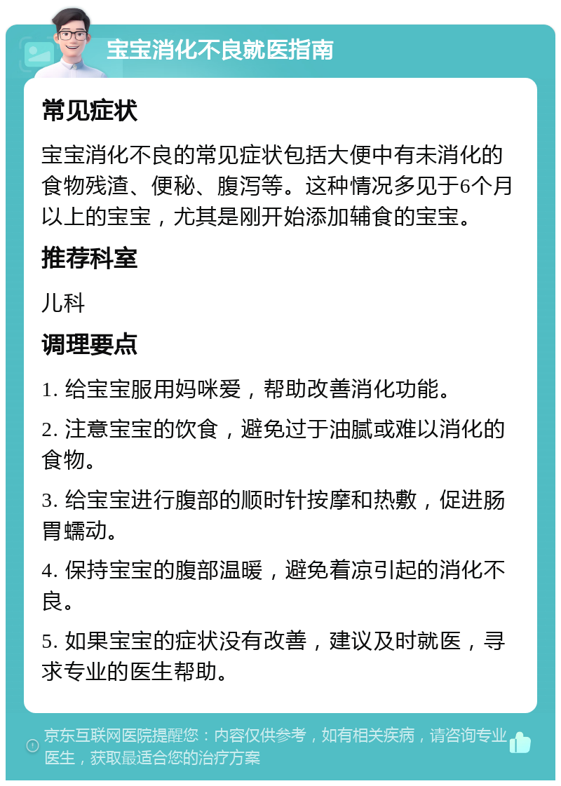 宝宝消化不良就医指南 常见症状 宝宝消化不良的常见症状包括大便中有未消化的食物残渣、便秘、腹泻等。这种情况多见于6个月以上的宝宝，尤其是刚开始添加辅食的宝宝。 推荐科室 儿科 调理要点 1. 给宝宝服用妈咪爱，帮助改善消化功能。 2. 注意宝宝的饮食，避免过于油腻或难以消化的食物。 3. 给宝宝进行腹部的顺时针按摩和热敷，促进肠胃蠕动。 4. 保持宝宝的腹部温暖，避免着凉引起的消化不良。 5. 如果宝宝的症状没有改善，建议及时就医，寻求专业的医生帮助。