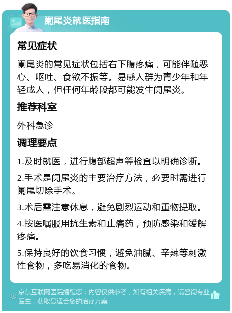 阑尾炎就医指南 常见症状 阑尾炎的常见症状包括右下腹疼痛，可能伴随恶心、呕吐、食欲不振等。易感人群为青少年和年轻成人，但任何年龄段都可能发生阑尾炎。 推荐科室 外科急诊 调理要点 1.及时就医，进行腹部超声等检查以明确诊断。 2.手术是阑尾炎的主要治疗方法，必要时需进行阑尾切除手术。 3.术后需注意休息，避免剧烈运动和重物提取。 4.按医嘱服用抗生素和止痛药，预防感染和缓解疼痛。 5.保持良好的饮食习惯，避免油腻、辛辣等刺激性食物，多吃易消化的食物。