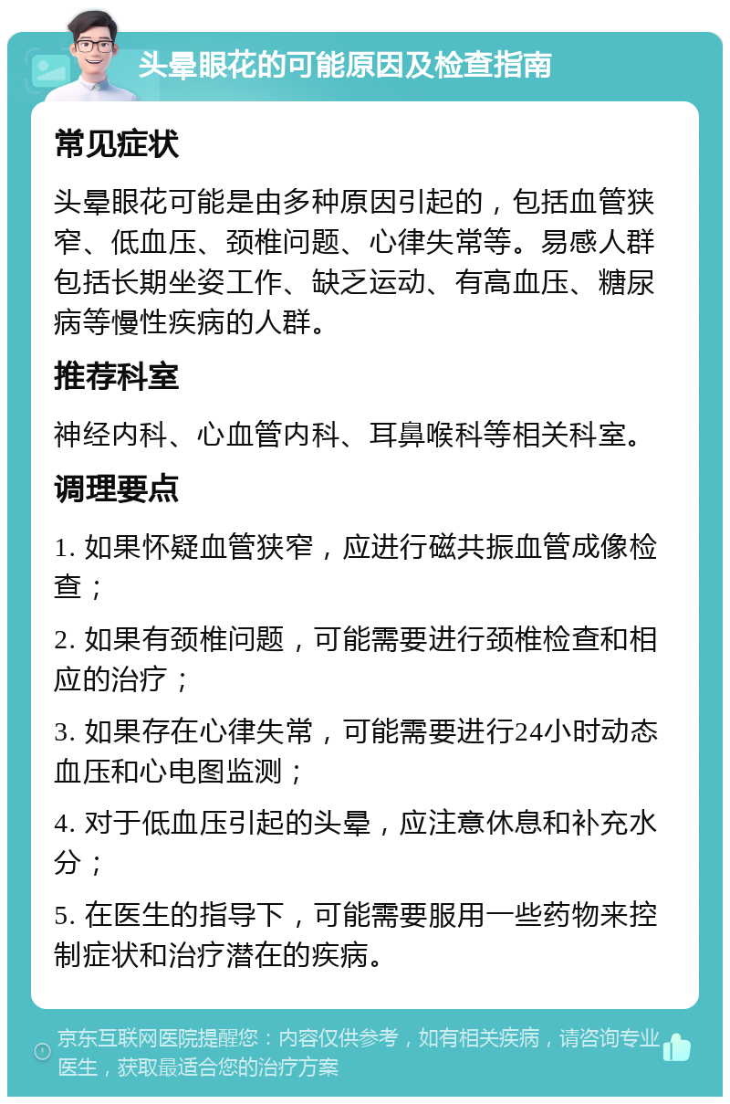 头晕眼花的可能原因及检查指南 常见症状 头晕眼花可能是由多种原因引起的，包括血管狭窄、低血压、颈椎问题、心律失常等。易感人群包括长期坐姿工作、缺乏运动、有高血压、糖尿病等慢性疾病的人群。 推荐科室 神经内科、心血管内科、耳鼻喉科等相关科室。 调理要点 1. 如果怀疑血管狭窄，应进行磁共振血管成像检查； 2. 如果有颈椎问题，可能需要进行颈椎检查和相应的治疗； 3. 如果存在心律失常，可能需要进行24小时动态血压和心电图监测； 4. 对于低血压引起的头晕，应注意休息和补充水分； 5. 在医生的指导下，可能需要服用一些药物来控制症状和治疗潜在的疾病。