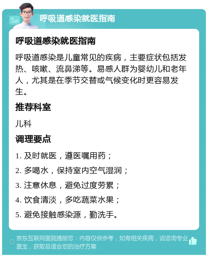 呼吸道感染就医指南 呼吸道感染就医指南 呼吸道感染是儿童常见的疾病，主要症状包括发热、咳嗽、流鼻涕等。易感人群为婴幼儿和老年人，尤其是在季节交替或气候变化时更容易发生。 推荐科室 儿科 调理要点 1. 及时就医，遵医嘱用药； 2. 多喝水，保持室内空气湿润； 3. 注意休息，避免过度劳累； 4. 饮食清淡，多吃蔬菜水果； 5. 避免接触感染源，勤洗手。