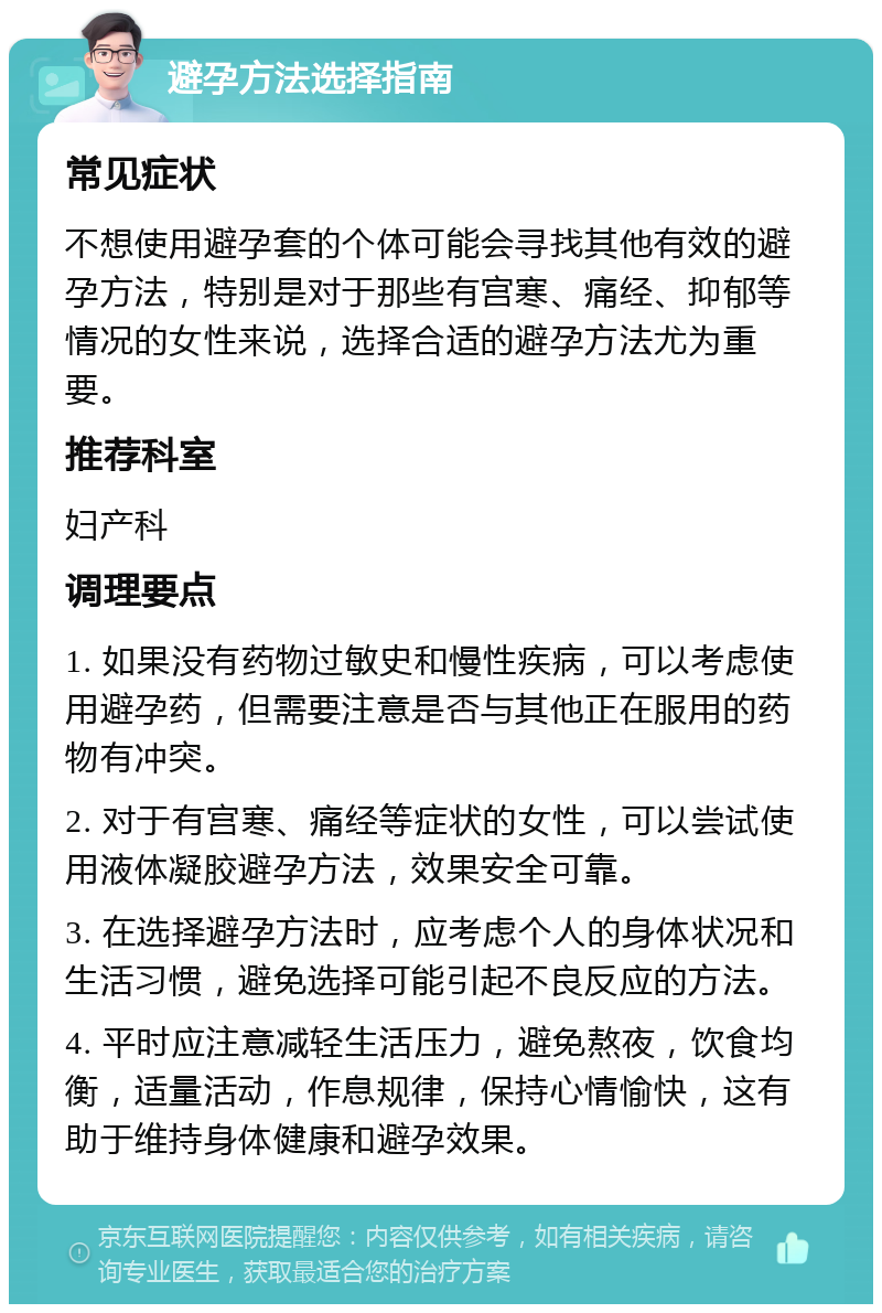 避孕方法选择指南 常见症状 不想使用避孕套的个体可能会寻找其他有效的避孕方法，特别是对于那些有宫寒、痛经、抑郁等情况的女性来说，选择合适的避孕方法尤为重要。 推荐科室 妇产科 调理要点 1. 如果没有药物过敏史和慢性疾病，可以考虑使用避孕药，但需要注意是否与其他正在服用的药物有冲突。 2. 对于有宫寒、痛经等症状的女性，可以尝试使用液体凝胶避孕方法，效果安全可靠。 3. 在选择避孕方法时，应考虑个人的身体状况和生活习惯，避免选择可能引起不良反应的方法。 4. 平时应注意减轻生活压力，避免熬夜，饮食均衡，适量活动，作息规律，保持心情愉快，这有助于维持身体健康和避孕效果。