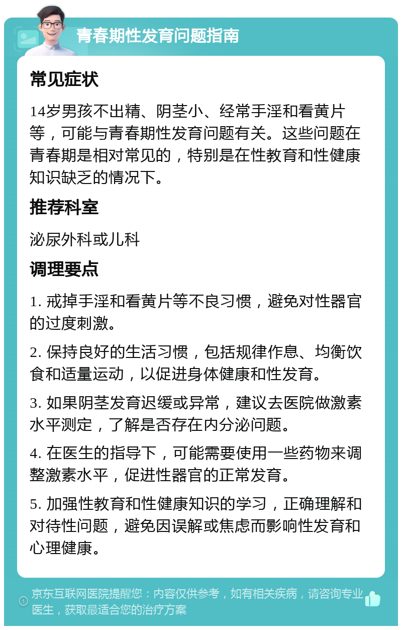 青春期性发育问题指南 常见症状 14岁男孩不出精、阴茎小、经常手淫和看黄片等，可能与青春期性发育问题有关。这些问题在青春期是相对常见的，特别是在性教育和性健康知识缺乏的情况下。 推荐科室 泌尿外科或儿科 调理要点 1. 戒掉手淫和看黄片等不良习惯，避免对性器官的过度刺激。 2. 保持良好的生活习惯，包括规律作息、均衡饮食和适量运动，以促进身体健康和性发育。 3. 如果阴茎发育迟缓或异常，建议去医院做激素水平测定，了解是否存在内分泌问题。 4. 在医生的指导下，可能需要使用一些药物来调整激素水平，促进性器官的正常发育。 5. 加强性教育和性健康知识的学习，正确理解和对待性问题，避免因误解或焦虑而影响性发育和心理健康。