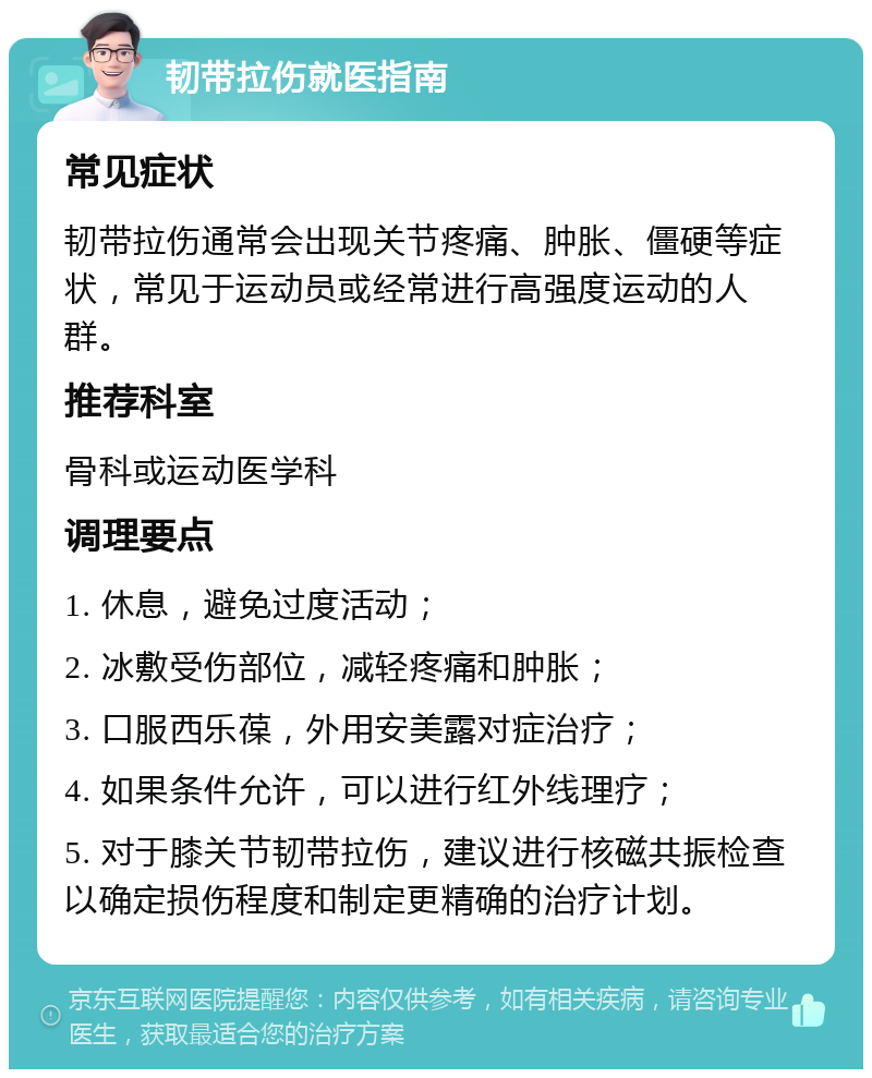 韧带拉伤就医指南 常见症状 韧带拉伤通常会出现关节疼痛、肿胀、僵硬等症状，常见于运动员或经常进行高强度运动的人群。 推荐科室 骨科或运动医学科 调理要点 1. 休息，避免过度活动； 2. 冰敷受伤部位，减轻疼痛和肿胀； 3. 口服西乐葆，外用安美露对症治疗； 4. 如果条件允许，可以进行红外线理疗； 5. 对于膝关节韧带拉伤，建议进行核磁共振检查以确定损伤程度和制定更精确的治疗计划。