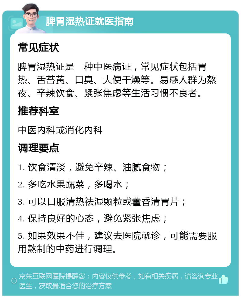 脾胃湿热证就医指南 常见症状 脾胃湿热证是一种中医病证，常见症状包括胃热、舌苔黄、口臭、大便干燥等。易感人群为熬夜、辛辣饮食、紧张焦虑等生活习惯不良者。 推荐科室 中医内科或消化内科 调理要点 1. 饮食清淡，避免辛辣、油腻食物； 2. 多吃水果蔬菜，多喝水； 3. 可以口服清热祛湿颗粒或藿香清胃片； 4. 保持良好的心态，避免紧张焦虑； 5. 如果效果不佳，建议去医院就诊，可能需要服用熬制的中药进行调理。