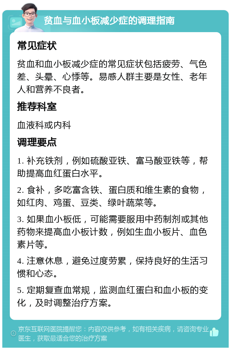 贫血与血小板减少症的调理指南 常见症状 贫血和血小板减少症的常见症状包括疲劳、气色差、头晕、心悸等。易感人群主要是女性、老年人和营养不良者。 推荐科室 血液科或内科 调理要点 1. 补充铁剂，例如硫酸亚铁、富马酸亚铁等，帮助提高血红蛋白水平。 2. 食补，多吃富含铁、蛋白质和维生素的食物，如红肉、鸡蛋、豆类、绿叶蔬菜等。 3. 如果血小板低，可能需要服用中药制剂或其他药物来提高血小板计数，例如生血小板片、血色素片等。 4. 注意休息，避免过度劳累，保持良好的生活习惯和心态。 5. 定期复查血常规，监测血红蛋白和血小板的变化，及时调整治疗方案。