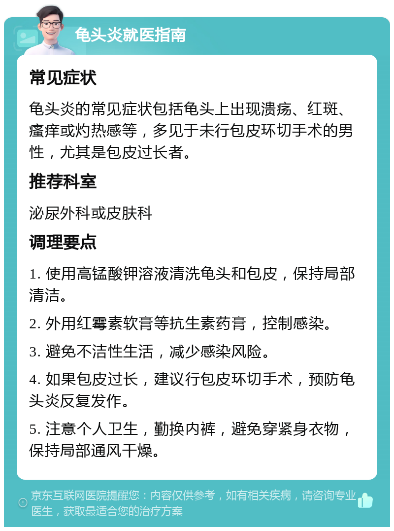 龟头炎就医指南 常见症状 龟头炎的常见症状包括龟头上出现溃疡、红斑、瘙痒或灼热感等，多见于未行包皮环切手术的男性，尤其是包皮过长者。 推荐科室 泌尿外科或皮肤科 调理要点 1. 使用高锰酸钾溶液清洗龟头和包皮，保持局部清洁。 2. 外用红霉素软膏等抗生素药膏，控制感染。 3. 避免不洁性生活，减少感染风险。 4. 如果包皮过长，建议行包皮环切手术，预防龟头炎反复发作。 5. 注意个人卫生，勤换内裤，避免穿紧身衣物，保持局部通风干燥。