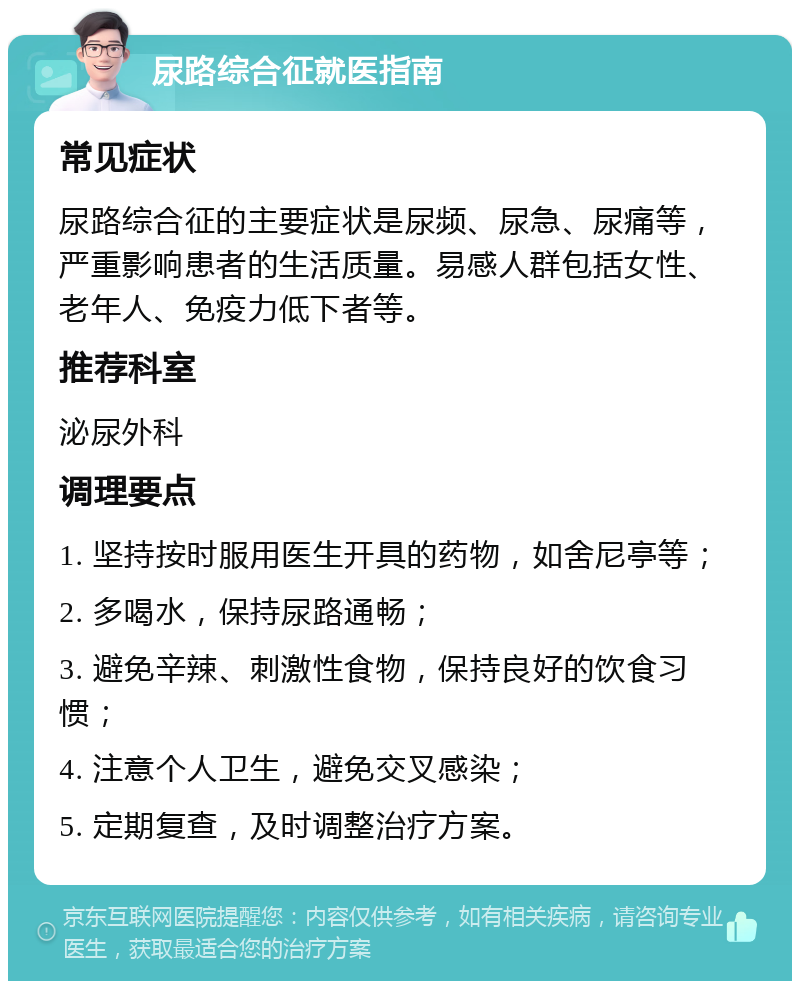 尿路综合征就医指南 常见症状 尿路综合征的主要症状是尿频、尿急、尿痛等，严重影响患者的生活质量。易感人群包括女性、老年人、免疫力低下者等。 推荐科室 泌尿外科 调理要点 1. 坚持按时服用医生开具的药物，如舍尼亭等； 2. 多喝水，保持尿路通畅； 3. 避免辛辣、刺激性食物，保持良好的饮食习惯； 4. 注意个人卫生，避免交叉感染； 5. 定期复查，及时调整治疗方案。