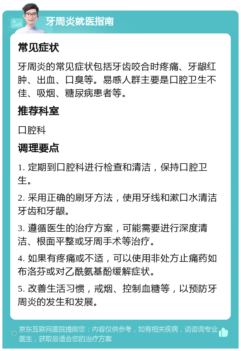 牙周炎就医指南 常见症状 牙周炎的常见症状包括牙齿咬合时疼痛、牙龈红肿、出血、口臭等。易感人群主要是口腔卫生不佳、吸烟、糖尿病患者等。 推荐科室 口腔科 调理要点 1. 定期到口腔科进行检查和清洁，保持口腔卫生。 2. 采用正确的刷牙方法，使用牙线和漱口水清洁牙齿和牙龈。 3. 遵循医生的治疗方案，可能需要进行深度清洁、根面平整或牙周手术等治疗。 4. 如果有疼痛或不适，可以使用非处方止痛药如布洛芬或对乙酰氨基酚缓解症状。 5. 改善生活习惯，戒烟、控制血糖等，以预防牙周炎的发生和发展。