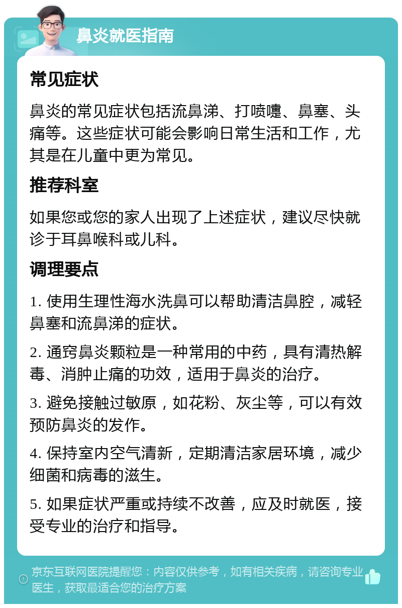 鼻炎就医指南 常见症状 鼻炎的常见症状包括流鼻涕、打喷嚏、鼻塞、头痛等。这些症状可能会影响日常生活和工作，尤其是在儿童中更为常见。 推荐科室 如果您或您的家人出现了上述症状，建议尽快就诊于耳鼻喉科或儿科。 调理要点 1. 使用生理性海水洗鼻可以帮助清洁鼻腔，减轻鼻塞和流鼻涕的症状。 2. 通窍鼻炎颗粒是一种常用的中药，具有清热解毒、消肿止痛的功效，适用于鼻炎的治疗。 3. 避免接触过敏原，如花粉、灰尘等，可以有效预防鼻炎的发作。 4. 保持室内空气清新，定期清洁家居环境，减少细菌和病毒的滋生。 5. 如果症状严重或持续不改善，应及时就医，接受专业的治疗和指导。