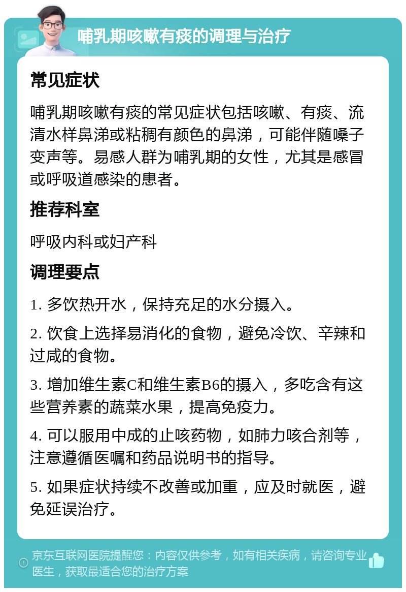 哺乳期咳嗽有痰的调理与治疗 常见症状 哺乳期咳嗽有痰的常见症状包括咳嗽、有痰、流清水样鼻涕或粘稠有颜色的鼻涕，可能伴随嗓子变声等。易感人群为哺乳期的女性，尤其是感冒或呼吸道感染的患者。 推荐科室 呼吸内科或妇产科 调理要点 1. 多饮热开水，保持充足的水分摄入。 2. 饮食上选择易消化的食物，避免冷饮、辛辣和过咸的食物。 3. 增加维生素C和维生素B6的摄入，多吃含有这些营养素的蔬菜水果，提高免疫力。 4. 可以服用中成的止咳药物，如肺力咳合剂等，注意遵循医嘱和药品说明书的指导。 5. 如果症状持续不改善或加重，应及时就医，避免延误治疗。