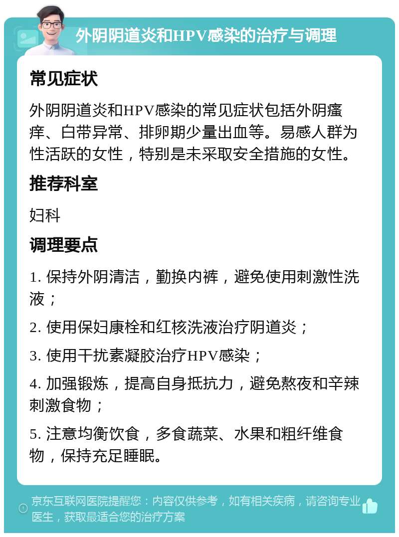 外阴阴道炎和HPV感染的治疗与调理 常见症状 外阴阴道炎和HPV感染的常见症状包括外阴瘙痒、白带异常、排卵期少量出血等。易感人群为性活跃的女性，特别是未采取安全措施的女性。 推荐科室 妇科 调理要点 1. 保持外阴清洁，勤换内裤，避免使用刺激性洗液； 2. 使用保妇康栓和红核洗液治疗阴道炎； 3. 使用干扰素凝胶治疗HPV感染； 4. 加强锻炼，提高自身抵抗力，避免熬夜和辛辣刺激食物； 5. 注意均衡饮食，多食蔬菜、水果和粗纤维食物，保持充足睡眠。