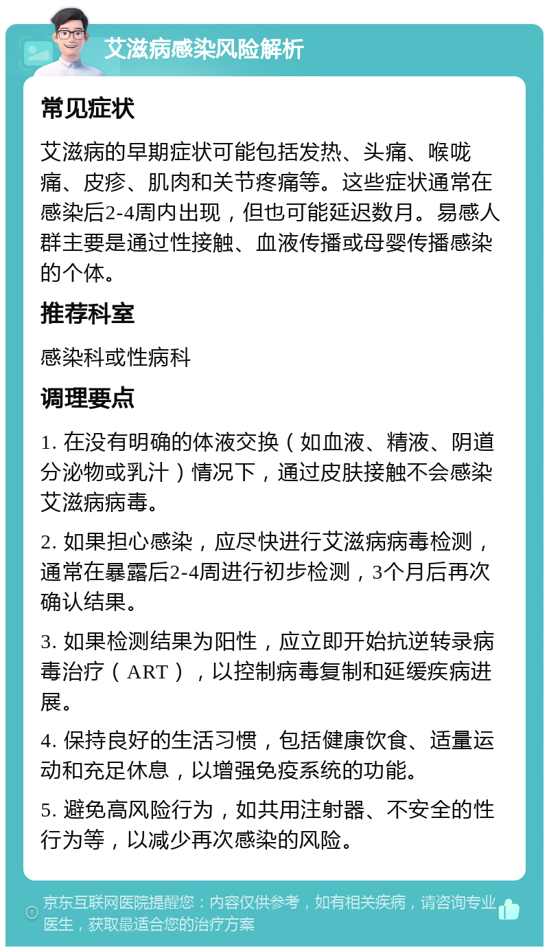 艾滋病感染风险解析 常见症状 艾滋病的早期症状可能包括发热、头痛、喉咙痛、皮疹、肌肉和关节疼痛等。这些症状通常在感染后2-4周内出现，但也可能延迟数月。易感人群主要是通过性接触、血液传播或母婴传播感染的个体。 推荐科室 感染科或性病科 调理要点 1. 在没有明确的体液交换（如血液、精液、阴道分泌物或乳汁）情况下，通过皮肤接触不会感染艾滋病病毒。 2. 如果担心感染，应尽快进行艾滋病病毒检测，通常在暴露后2-4周进行初步检测，3个月后再次确认结果。 3. 如果检测结果为阳性，应立即开始抗逆转录病毒治疗（ART），以控制病毒复制和延缓疾病进展。 4. 保持良好的生活习惯，包括健康饮食、适量运动和充足休息，以增强免疫系统的功能。 5. 避免高风险行为，如共用注射器、不安全的性行为等，以减少再次感染的风险。