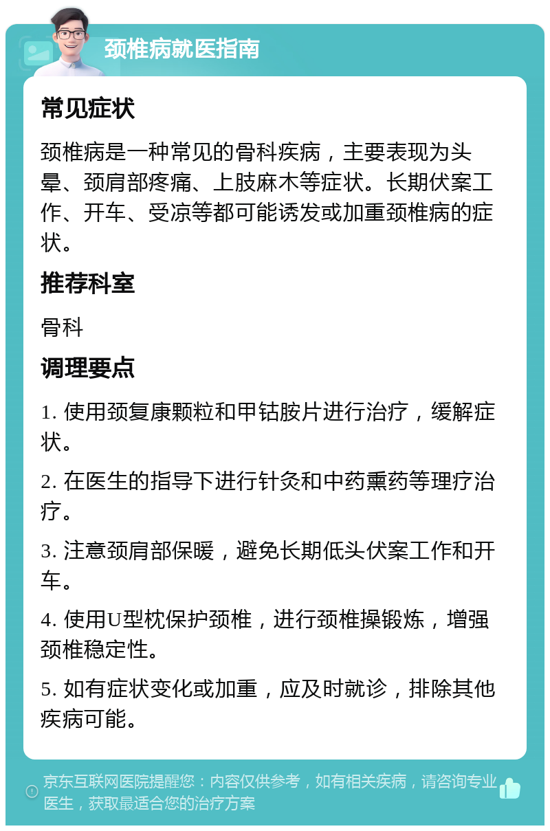 颈椎病就医指南 常见症状 颈椎病是一种常见的骨科疾病，主要表现为头晕、颈肩部疼痛、上肢麻木等症状。长期伏案工作、开车、受凉等都可能诱发或加重颈椎病的症状。 推荐科室 骨科 调理要点 1. 使用颈复康颗粒和甲钴胺片进行治疗，缓解症状。 2. 在医生的指导下进行针灸和中药熏药等理疗治疗。 3. 注意颈肩部保暖，避免长期低头伏案工作和开车。 4. 使用U型枕保护颈椎，进行颈椎操锻炼，增强颈椎稳定性。 5. 如有症状变化或加重，应及时就诊，排除其他疾病可能。