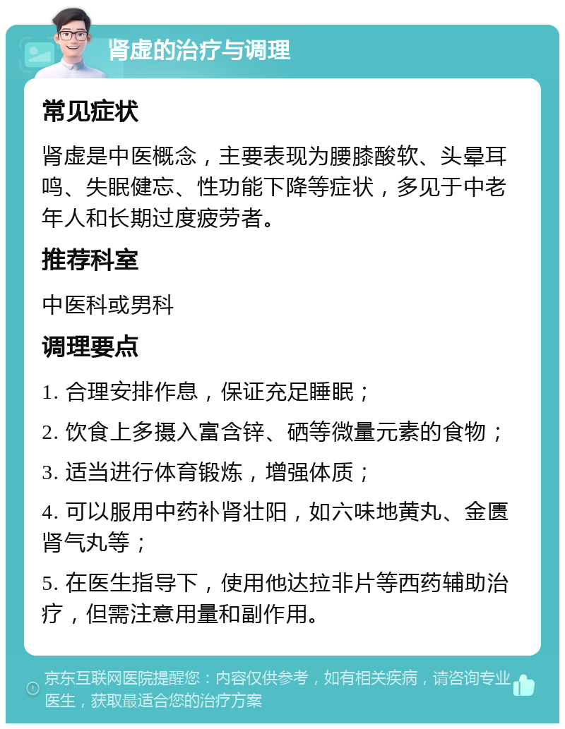 肾虚的治疗与调理 常见症状 肾虚是中医概念，主要表现为腰膝酸软、头晕耳鸣、失眠健忘、性功能下降等症状，多见于中老年人和长期过度疲劳者。 推荐科室 中医科或男科 调理要点 1. 合理安排作息，保证充足睡眠； 2. 饮食上多摄入富含锌、硒等微量元素的食物； 3. 适当进行体育锻炼，增强体质； 4. 可以服用中药补肾壮阳，如六味地黄丸、金匮肾气丸等； 5. 在医生指导下，使用他达拉非片等西药辅助治疗，但需注意用量和副作用。