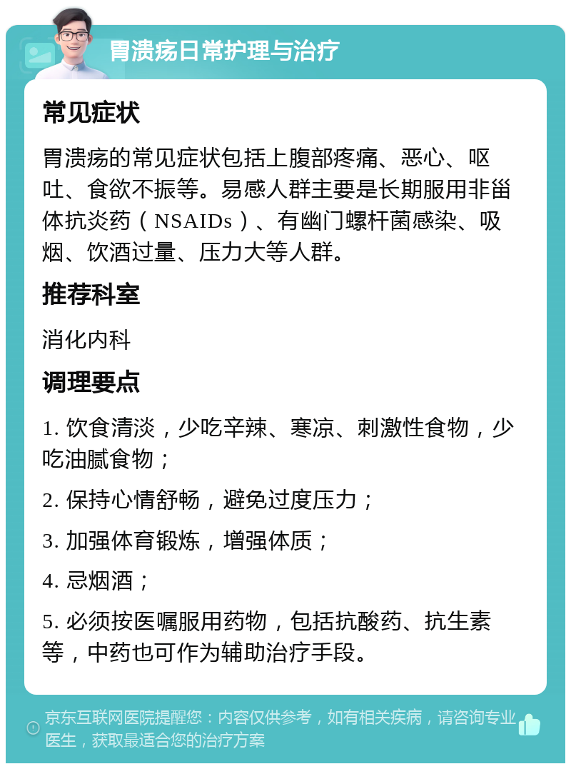 胃溃疡日常护理与治疗 常见症状 胃溃疡的常见症状包括上腹部疼痛、恶心、呕吐、食欲不振等。易感人群主要是长期服用非甾体抗炎药（NSAIDs）、有幽门螺杆菌感染、吸烟、饮酒过量、压力大等人群。 推荐科室 消化内科 调理要点 1. 饮食清淡，少吃辛辣、寒凉、刺激性食物，少吃油腻食物； 2. 保持心情舒畅，避免过度压力； 3. 加强体育锻炼，增强体质； 4. 忌烟酒； 5. 必须按医嘱服用药物，包括抗酸药、抗生素等，中药也可作为辅助治疗手段。