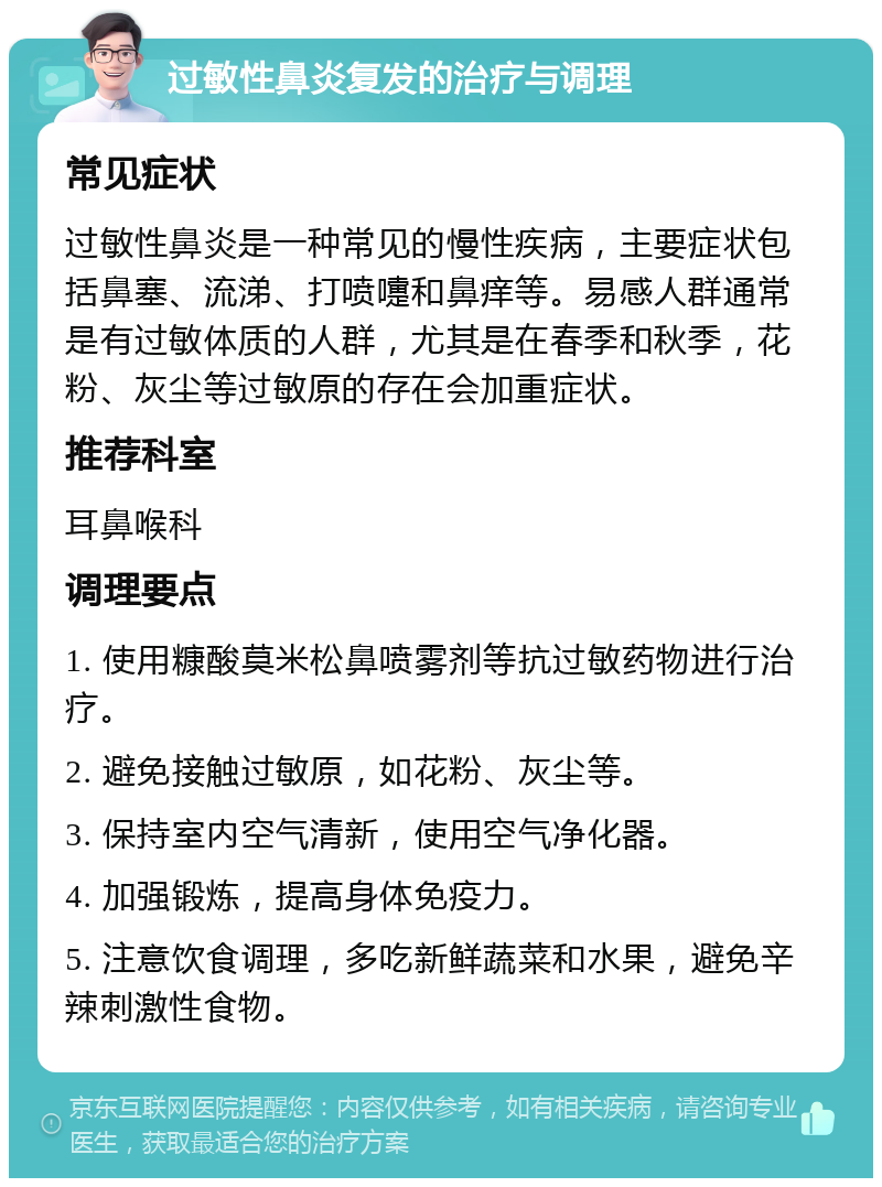 过敏性鼻炎复发的治疗与调理 常见症状 过敏性鼻炎是一种常见的慢性疾病，主要症状包括鼻塞、流涕、打喷嚏和鼻痒等。易感人群通常是有过敏体质的人群，尤其是在春季和秋季，花粉、灰尘等过敏原的存在会加重症状。 推荐科室 耳鼻喉科 调理要点 1. 使用糠酸莫米松鼻喷雾剂等抗过敏药物进行治疗。 2. 避免接触过敏原，如花粉、灰尘等。 3. 保持室内空气清新，使用空气净化器。 4. 加强锻炼，提高身体免疫力。 5. 注意饮食调理，多吃新鲜蔬菜和水果，避免辛辣刺激性食物。