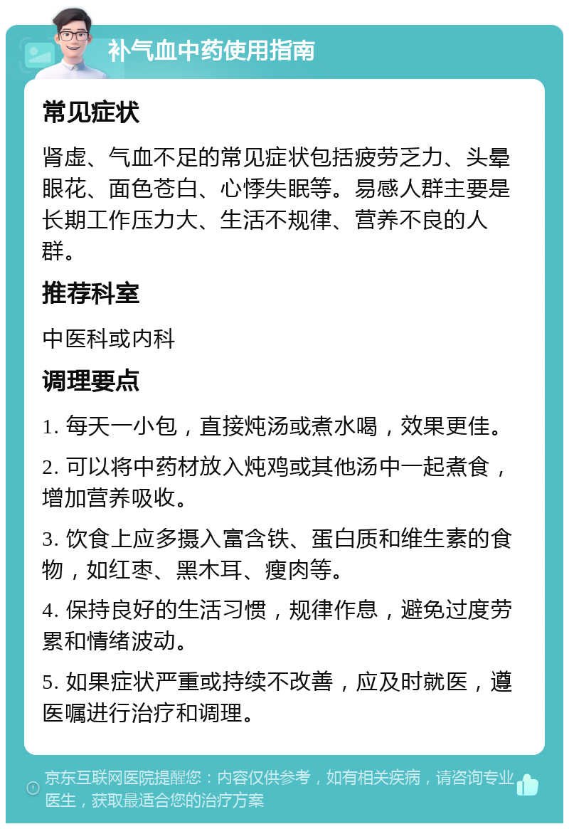 补气血中药使用指南 常见症状 肾虚、气血不足的常见症状包括疲劳乏力、头晕眼花、面色苍白、心悸失眠等。易感人群主要是长期工作压力大、生活不规律、营养不良的人群。 推荐科室 中医科或内科 调理要点 1. 每天一小包，直接炖汤或煮水喝，效果更佳。 2. 可以将中药材放入炖鸡或其他汤中一起煮食，增加营养吸收。 3. 饮食上应多摄入富含铁、蛋白质和维生素的食物，如红枣、黑木耳、瘦肉等。 4. 保持良好的生活习惯，规律作息，避免过度劳累和情绪波动。 5. 如果症状严重或持续不改善，应及时就医，遵医嘱进行治疗和调理。