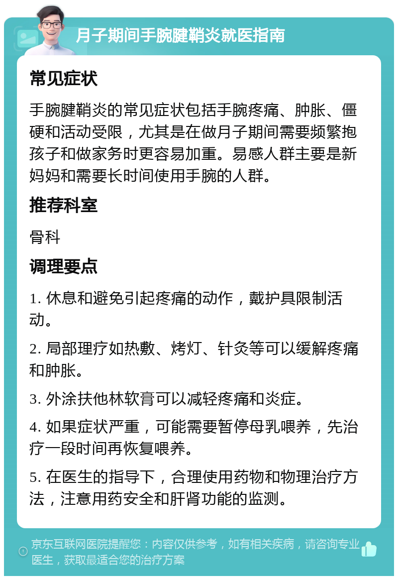 月子期间手腕腱鞘炎就医指南 常见症状 手腕腱鞘炎的常见症状包括手腕疼痛、肿胀、僵硬和活动受限，尤其是在做月子期间需要频繁抱孩子和做家务时更容易加重。易感人群主要是新妈妈和需要长时间使用手腕的人群。 推荐科室 骨科 调理要点 1. 休息和避免引起疼痛的动作，戴护具限制活动。 2. 局部理疗如热敷、烤灯、针灸等可以缓解疼痛和肿胀。 3. 外涂扶他林软膏可以减轻疼痛和炎症。 4. 如果症状严重，可能需要暂停母乳喂养，先治疗一段时间再恢复喂养。 5. 在医生的指导下，合理使用药物和物理治疗方法，注意用药安全和肝肾功能的监测。