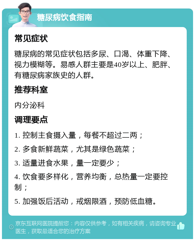 糖尿病饮食指南 常见症状 糖尿病的常见症状包括多尿、口渴、体重下降、视力模糊等。易感人群主要是40岁以上、肥胖、有糖尿病家族史的人群。 推荐科室 内分泌科 调理要点 1. 控制主食摄入量，每餐不超过二两； 2. 多食新鲜蔬菜，尤其是绿色蔬菜； 3. 适量进食水果，量一定要少； 4. 饮食要多样化，营养均衡，总热量一定要控制； 5. 加强饭后活动，戒烟限酒，预防低血糖。