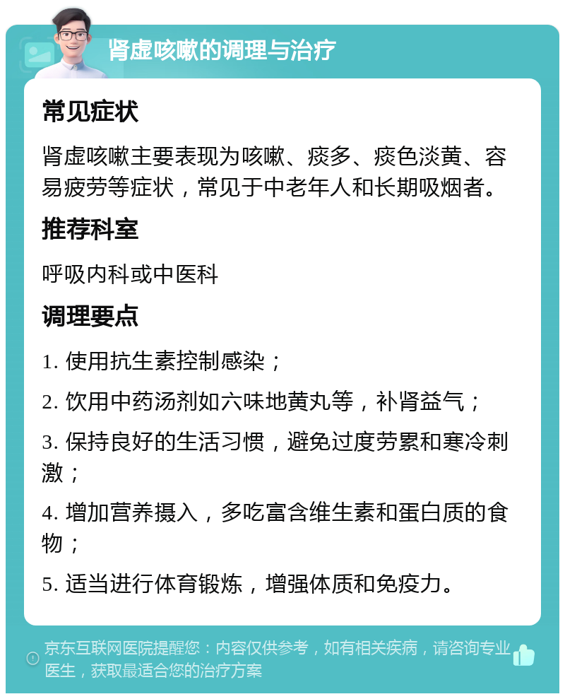 肾虚咳嗽的调理与治疗 常见症状 肾虚咳嗽主要表现为咳嗽、痰多、痰色淡黄、容易疲劳等症状，常见于中老年人和长期吸烟者。 推荐科室 呼吸内科或中医科 调理要点 1. 使用抗生素控制感染； 2. 饮用中药汤剂如六味地黄丸等，补肾益气； 3. 保持良好的生活习惯，避免过度劳累和寒冷刺激； 4. 增加营养摄入，多吃富含维生素和蛋白质的食物； 5. 适当进行体育锻炼，增强体质和免疫力。