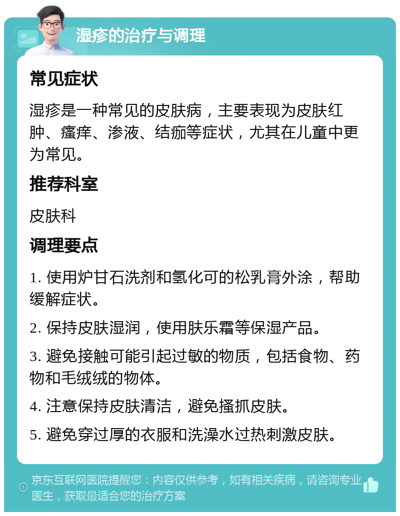 湿疹的治疗与调理 常见症状 湿疹是一种常见的皮肤病，主要表现为皮肤红肿、瘙痒、渗液、结痂等症状，尤其在儿童中更为常见。 推荐科室 皮肤科 调理要点 1. 使用炉甘石洗剂和氢化可的松乳膏外涂，帮助缓解症状。 2. 保持皮肤湿润，使用肤乐霜等保湿产品。 3. 避免接触可能引起过敏的物质，包括食物、药物和毛绒绒的物体。 4. 注意保持皮肤清洁，避免搔抓皮肤。 5. 避免穿过厚的衣服和洗澡水过热刺激皮肤。