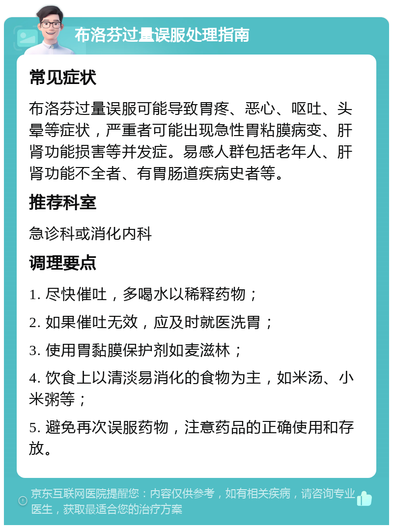 布洛芬过量误服处理指南 常见症状 布洛芬过量误服可能导致胃疼、恶心、呕吐、头晕等症状，严重者可能出现急性胃粘膜病变、肝肾功能损害等并发症。易感人群包括老年人、肝肾功能不全者、有胃肠道疾病史者等。 推荐科室 急诊科或消化内科 调理要点 1. 尽快催吐，多喝水以稀释药物； 2. 如果催吐无效，应及时就医洗胃； 3. 使用胃黏膜保护剂如麦滋林； 4. 饮食上以清淡易消化的食物为主，如米汤、小米粥等； 5. 避免再次误服药物，注意药品的正确使用和存放。