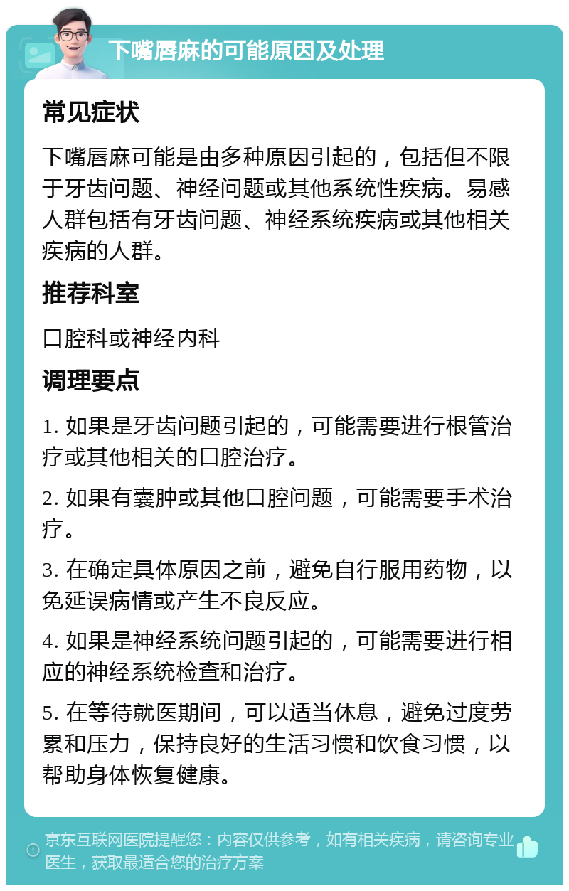 下嘴唇麻的可能原因及处理 常见症状 下嘴唇麻可能是由多种原因引起的，包括但不限于牙齿问题、神经问题或其他系统性疾病。易感人群包括有牙齿问题、神经系统疾病或其他相关疾病的人群。 推荐科室 口腔科或神经内科 调理要点 1. 如果是牙齿问题引起的，可能需要进行根管治疗或其他相关的口腔治疗。 2. 如果有囊肿或其他口腔问题，可能需要手术治疗。 3. 在确定具体原因之前，避免自行服用药物，以免延误病情或产生不良反应。 4. 如果是神经系统问题引起的，可能需要进行相应的神经系统检查和治疗。 5. 在等待就医期间，可以适当休息，避免过度劳累和压力，保持良好的生活习惯和饮食习惯，以帮助身体恢复健康。