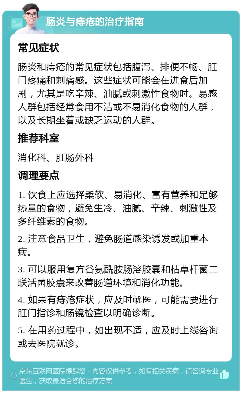 肠炎与痔疮的治疗指南 常见症状 肠炎和痔疮的常见症状包括腹泻、排便不畅、肛门疼痛和刺痛感。这些症状可能会在进食后加剧，尤其是吃辛辣、油腻或刺激性食物时。易感人群包括经常食用不洁或不易消化食物的人群，以及长期坐着或缺乏运动的人群。 推荐科室 消化科、肛肠外科 调理要点 1. 饮食上应选择柔软、易消化、富有营养和足够热量的食物，避免生冷、油腻、辛辣、刺激性及多纤维素的食物。 2. 注意食品卫生，避免肠道感染诱发或加重本病。 3. 可以服用复方谷氨酰胺肠溶胶囊和枯草杆菌二联活菌胶囊来改善肠道环境和消化功能。 4. 如果有痔疮症状，应及时就医，可能需要进行肛门指诊和肠镜检查以明确诊断。 5. 在用药过程中，如出现不适，应及时上线咨询或去医院就诊。