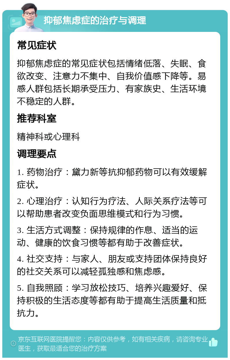 抑郁焦虑症的治疗与调理 常见症状 抑郁焦虑症的常见症状包括情绪低落、失眠、食欲改变、注意力不集中、自我价值感下降等。易感人群包括长期承受压力、有家族史、生活环境不稳定的人群。 推荐科室 精神科或心理科 调理要点 1. 药物治疗：黛力新等抗抑郁药物可以有效缓解症状。 2. 心理治疗：认知行为疗法、人际关系疗法等可以帮助患者改变负面思维模式和行为习惯。 3. 生活方式调整：保持规律的作息、适当的运动、健康的饮食习惯等都有助于改善症状。 4. 社交支持：与家人、朋友或支持团体保持良好的社交关系可以减轻孤独感和焦虑感。 5. 自我照顾：学习放松技巧、培养兴趣爱好、保持积极的生活态度等都有助于提高生活质量和抵抗力。