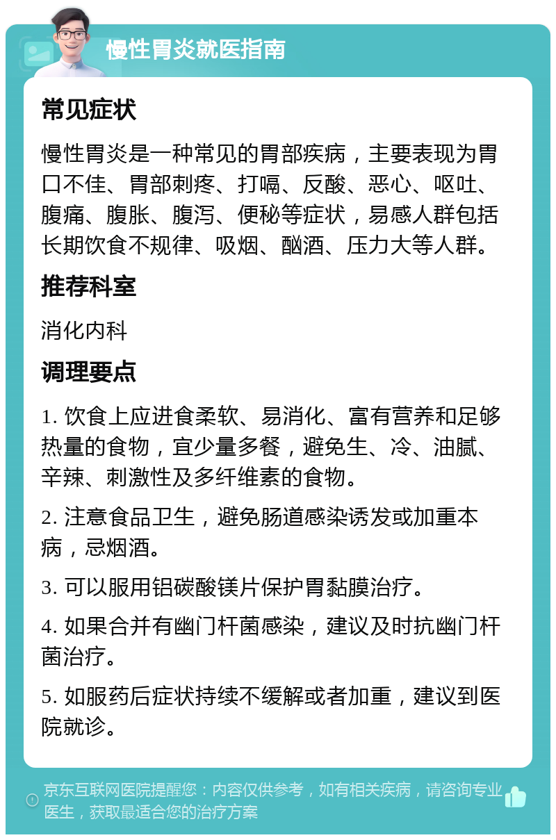 慢性胃炎就医指南 常见症状 慢性胃炎是一种常见的胃部疾病，主要表现为胃口不佳、胃部刺疼、打嗝、反酸、恶心、呕吐、腹痛、腹胀、腹泻、便秘等症状，易感人群包括长期饮食不规律、吸烟、酗酒、压力大等人群。 推荐科室 消化内科 调理要点 1. 饮食上应进食柔软、易消化、富有营养和足够热量的食物，宜少量多餐，避免生、冷、油腻、辛辣、刺激性及多纤维素的食物。 2. 注意食品卫生，避免肠道感染诱发或加重本病，忌烟酒。 3. 可以服用铝碳酸镁片保护胃黏膜治疗。 4. 如果合并有幽门杆菌感染，建议及时抗幽门杆菌治疗。 5. 如服药后症状持续不缓解或者加重，建议到医院就诊。