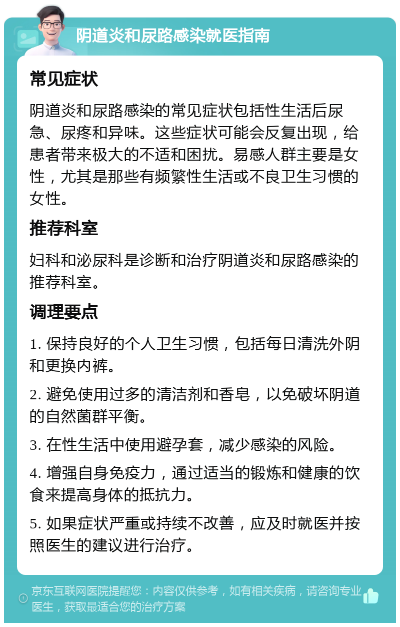 阴道炎和尿路感染就医指南 常见症状 阴道炎和尿路感染的常见症状包括性生活后尿急、尿疼和异味。这些症状可能会反复出现，给患者带来极大的不适和困扰。易感人群主要是女性，尤其是那些有频繁性生活或不良卫生习惯的女性。 推荐科室 妇科和泌尿科是诊断和治疗阴道炎和尿路感染的推荐科室。 调理要点 1. 保持良好的个人卫生习惯，包括每日清洗外阴和更换内裤。 2. 避免使用过多的清洁剂和香皂，以免破坏阴道的自然菌群平衡。 3. 在性生活中使用避孕套，减少感染的风险。 4. 增强自身免疫力，通过适当的锻炼和健康的饮食来提高身体的抵抗力。 5. 如果症状严重或持续不改善，应及时就医并按照医生的建议进行治疗。